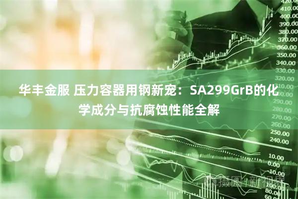 华丰金服 压力容器用钢新宠：SA299GrB的化学成分与抗腐蚀性能全解
