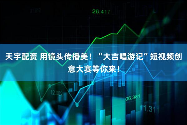 天宇配资 用镜头传播美！“大吉唱游记”短视频创意大赛等你来！