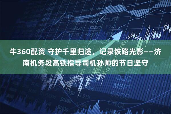 牛360配资 守护千里归途，记录铁路光影——济南机务段高铁指导司机孙帅的节日坚守