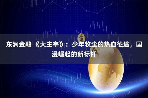 东润金融 《大主宰》：少年牧尘的热血征途，国漫崛起的新标杆