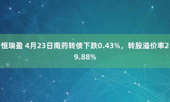 恒瑞盈 4月23日南药转债下跌0.43%，转股溢价率29.88%