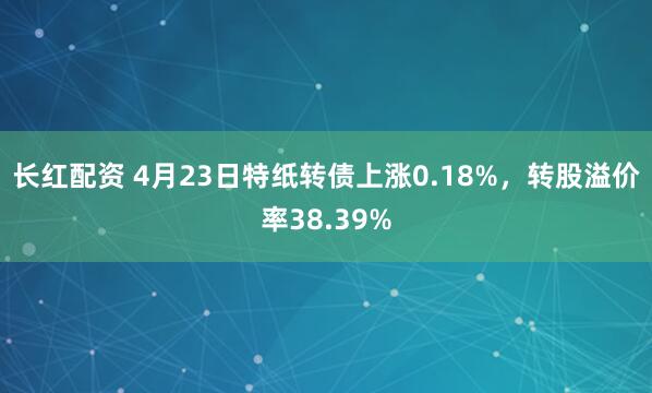长红配资 4月23日特纸转债上涨0.18%，转股溢价率38.39%