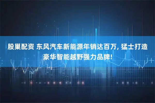 股巢配资 东风汽车新能源年销达百万, 猛士打造豪华智能越野强力品牌!