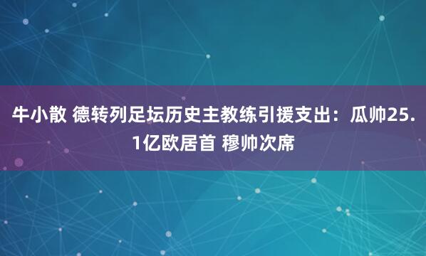 牛小散 德转列足坛历史主教练引援支出：瓜帅25.1亿欧居首 穆帅次席