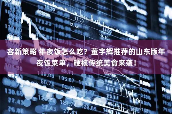 容新策略 年夜饭怎么吃？董宇辉推荐的山东版年夜饭菜单，硬核传统美食来袭！