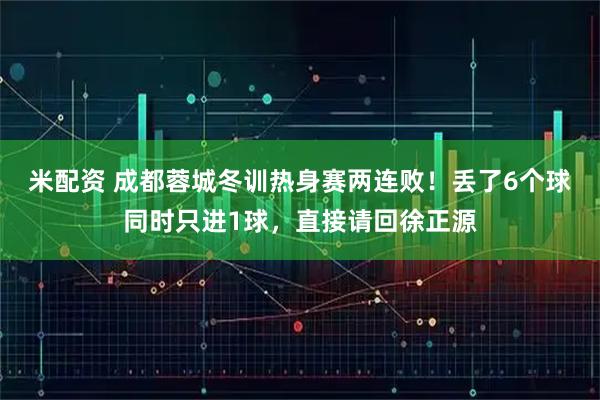 米配资 成都蓉城冬训热身赛两连败！丢了6个球同时只进1球，直接请回徐正源