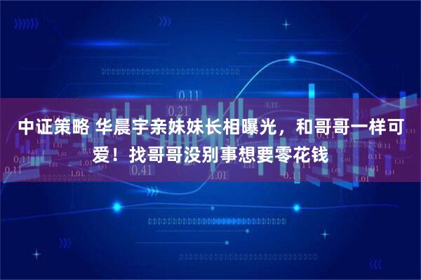 中证策略 华晨宇亲妹妹长相曝光，和哥哥一样可爱！找哥哥没别事想要零花钱