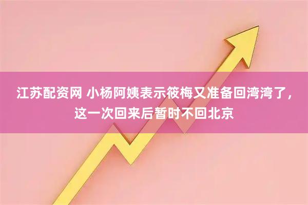 江苏配资网 小杨阿姨表示筱梅又准备回湾湾了，这一次回来后暂时不回北京