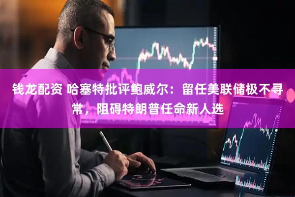 钱龙配资 哈塞特批评鲍威尔：留任美联储极不寻常，阻碍特朗普任命新人选